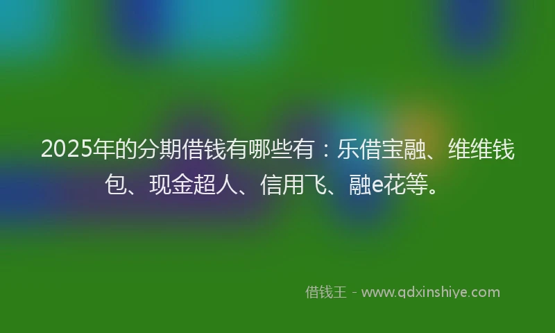 2025年的分期借钱有哪些有：乐借宝融、维维钱包、现金超人、信用飞、融e花等。