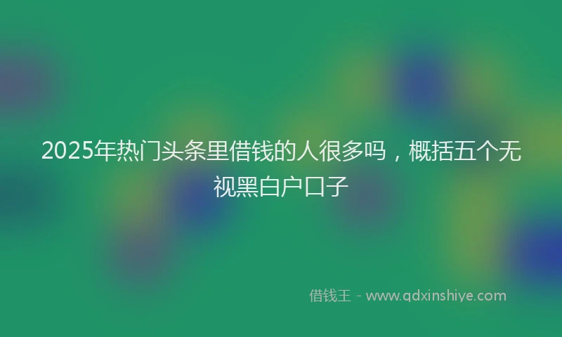 2025年热门头条里借钱的人很多吗，概括五个无视黑白户口子