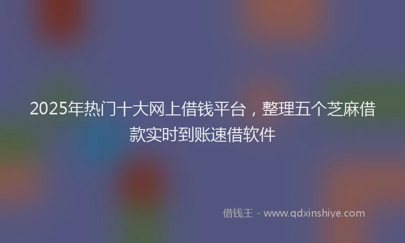 2025年热门十大网上借钱平台，整理五个芝麻借款实时到账速借软件