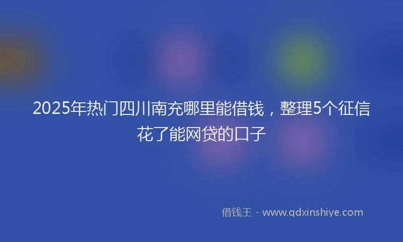 2025年热门四川南充哪里能借钱，整理5个征信花了能网贷的口子