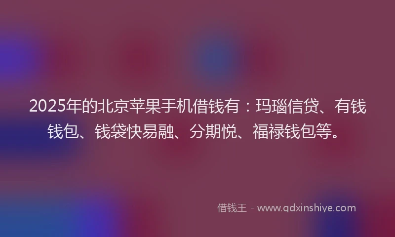 2025年的北京苹果手机借钱有：玛瑙信贷、有钱钱包、钱袋快易融、分期悦、福禄钱包等。