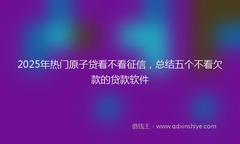 2025年热门原子贷看不看征信，总结五个不看欠款的贷款软件