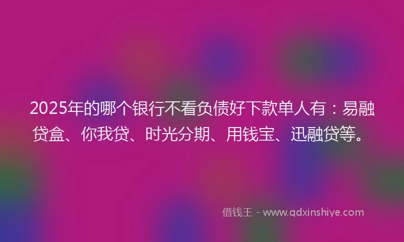 2025年的哪个银行不看负债好下款单人有：易融贷盒、你我贷、时光分期、用钱宝、迅融贷等。