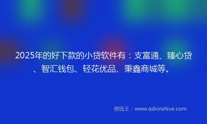 2025年的好下款的小贷软件有：支富通、臻心贷、智汇钱包、轻花优品、秉鑫商城等。