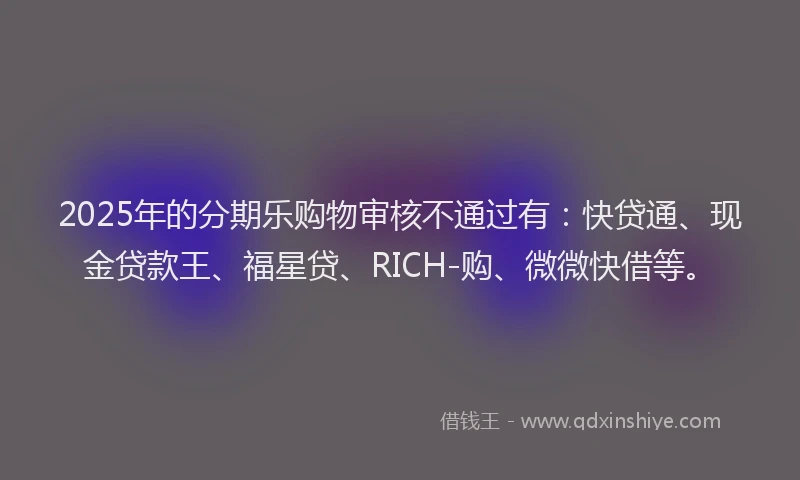 2025年的分期乐购物审核不通过有：快贷通、现金贷款王、福星贷、RICH-购、微微快借等。