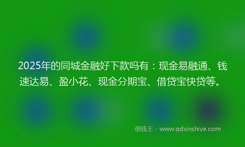 2025年的同城金融好下款吗有：现金易融通、钱速达易、盈小花、现金分期宝、借贷宝快贷等。