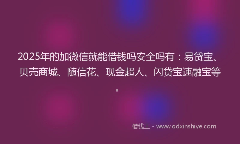 2025年的加微信就能借钱吗安全吗有：易贷宝、贝壳商城、随信花、现金超人、闪贷宝速融宝等。