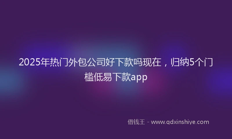 2025年热门外包公司好下款吗现在，归纳5个门槛低易下款app