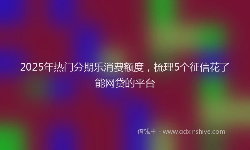 2025年热门分期乐消费额度，梳理5个征信花了能网贷的平台