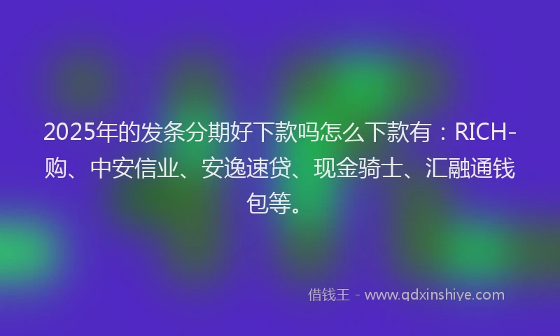 2025年的发条分期好下款吗怎么下款有：RICH-购、中安信业、安逸速贷、现金骑士、汇融通钱包等。