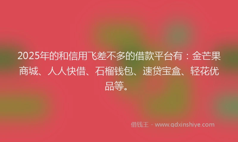 2025年的和信用飞差不多的借款平台有：金芒果商城、人人快借、石榴钱包、速贷宝盒、轻花优品等。