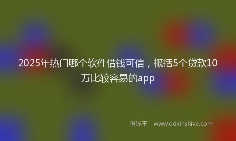 2025年热门哪个软件借钱可信，概括5个贷款10万比较容易的app