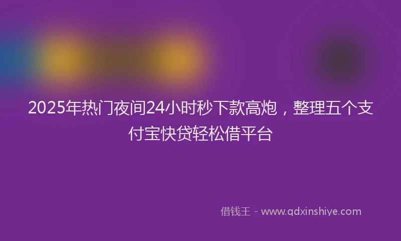 2025年热门夜间24小时秒下款高炮，整理五个支付宝快贷轻松借平台
