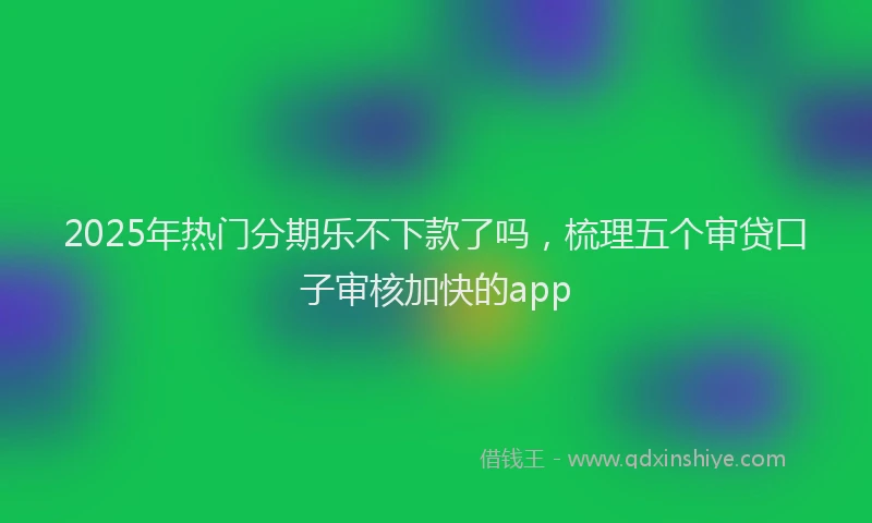 2025年热门分期乐不下款了吗，梳理五个审贷口子审核加快的app