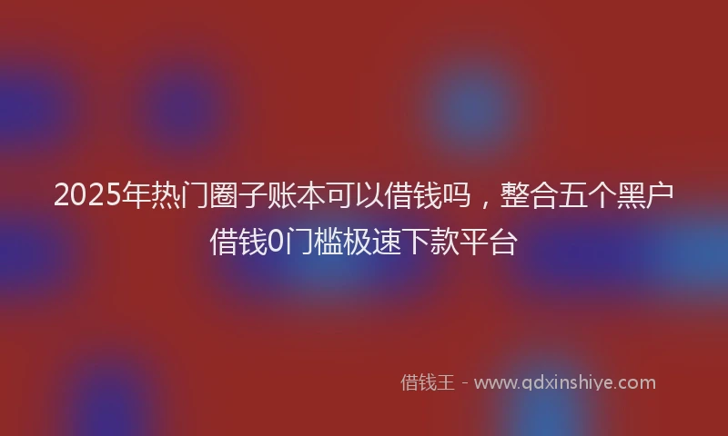 2025年热门圈子账本可以借钱吗，整合五个黑户借钱0门槛极速下款平台