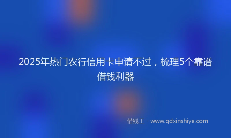 2025年热门农行信用卡申请不过，梳理5个靠谱借钱利器