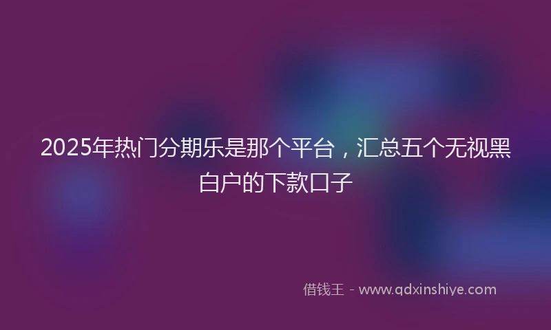 2025年热门分期乐是那个平台，汇总五个无视黑白户的下款口子