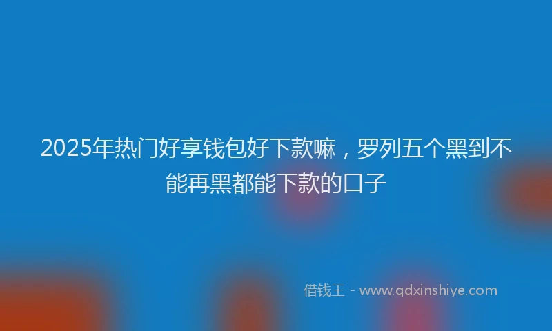 2025年热门好享钱包好下款嘛，罗列五个黑到不能再黑都能下款的口子