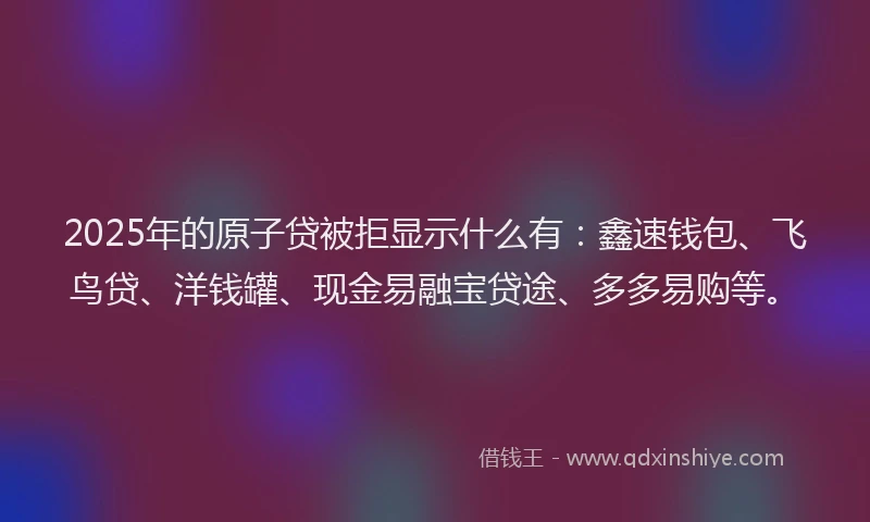 2025年的原子贷被拒显示什么有：鑫速钱包、飞鸟贷、洋钱罐、现金易融宝贷途、多多易购等。