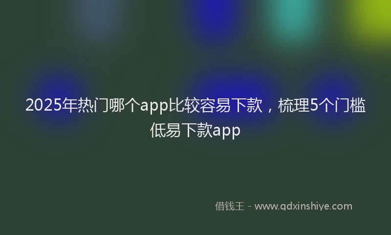2025年热门哪个app比较容易下款，梳理5个门槛低易下款app