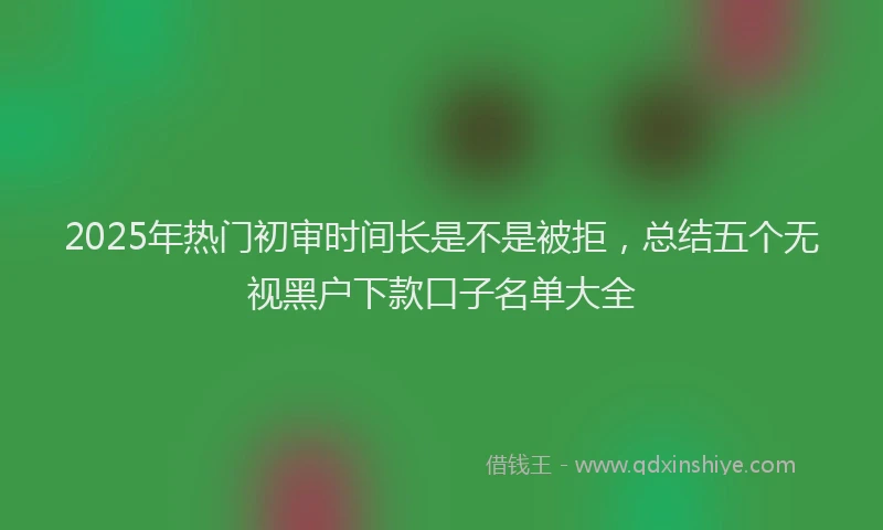2025年热门初审时间长是不是被拒，总结五个无视黑户下款口子名单大全