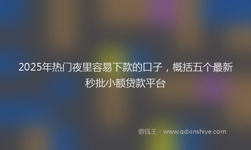 2025年热门夜里容易下款的口子，概括五个最新秒批小额贷款平台