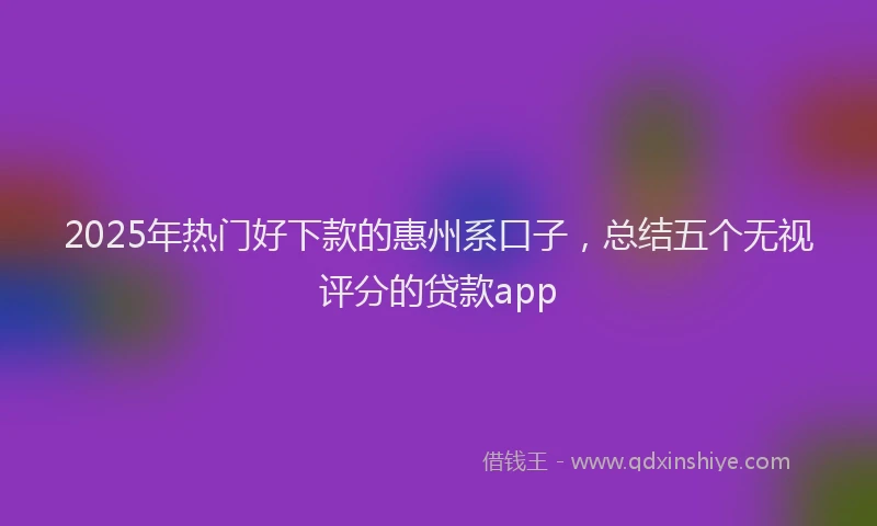 2025年热门好下款的惠州系口子，总结五个无视评分的贷款app