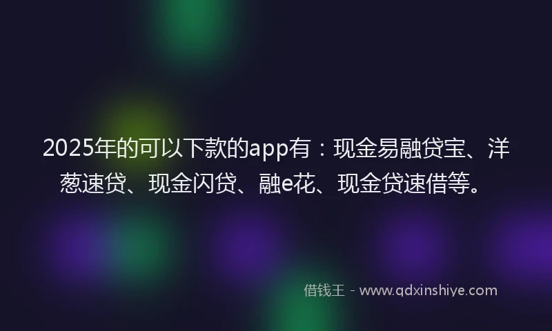 2025年的可以下款的app有：现金易融贷宝、洋葱速贷、现金闪贷、融e花、现金贷速借等。