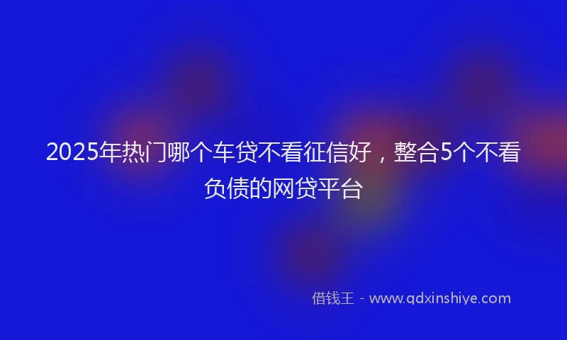 2025年热门哪个车贷不看征信好，整合5个不看负债的网贷平台