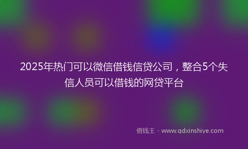 2025年热门可以微信借钱信贷公司，整合5个失信人员可以借钱的网贷平台