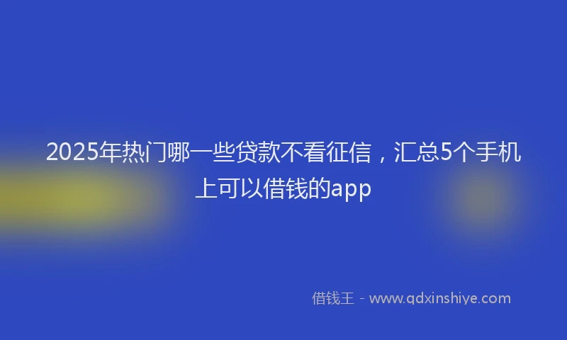 2025年热门哪一些贷款不看征信，汇总5个手机上可以借钱的app