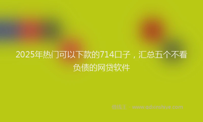 2025年热门可以下款的714口子，汇总五个不看负债的网贷软件