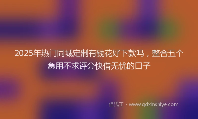 2025年热门同城定制有钱花好下款吗，整合五个急用不求评分快借无忧的口子