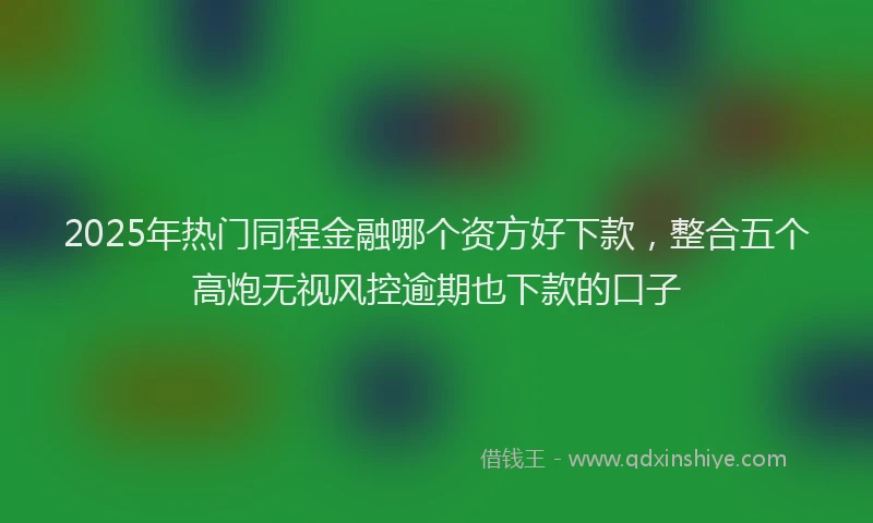 2025年热门同程金融哪个资方好下款，整合五个高炮无视风控逾期也下款的口子
