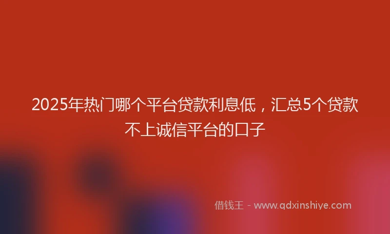2025年热门哪个平台贷款利息低，汇总5个贷款不上诚信平台的口子