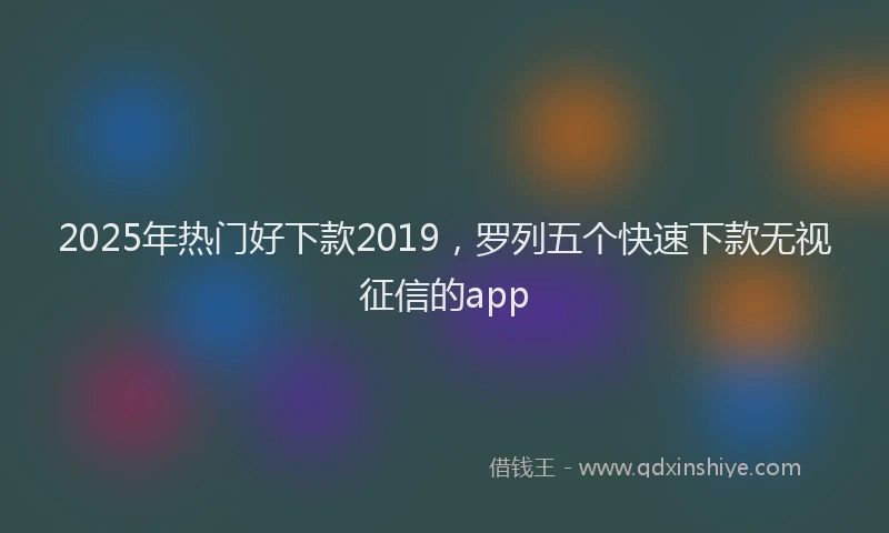 2025年热门好下款2019，罗列五个快速下款无视征信的app