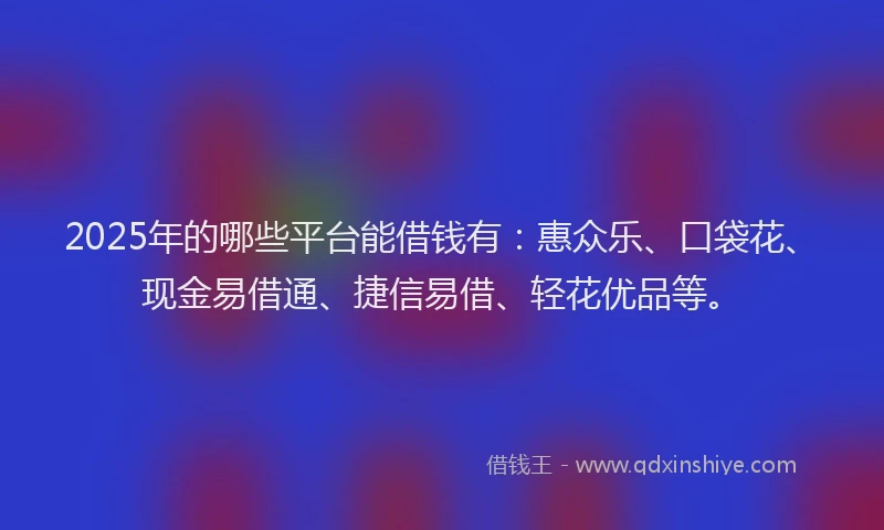 2025年的哪些平台能借钱有：惠众乐、口袋花、现金易借通、捷信易借、轻花优品等。