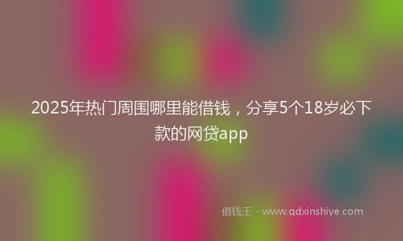 2025年热门周围哪里能借钱，分享5个18岁必下款的网贷app