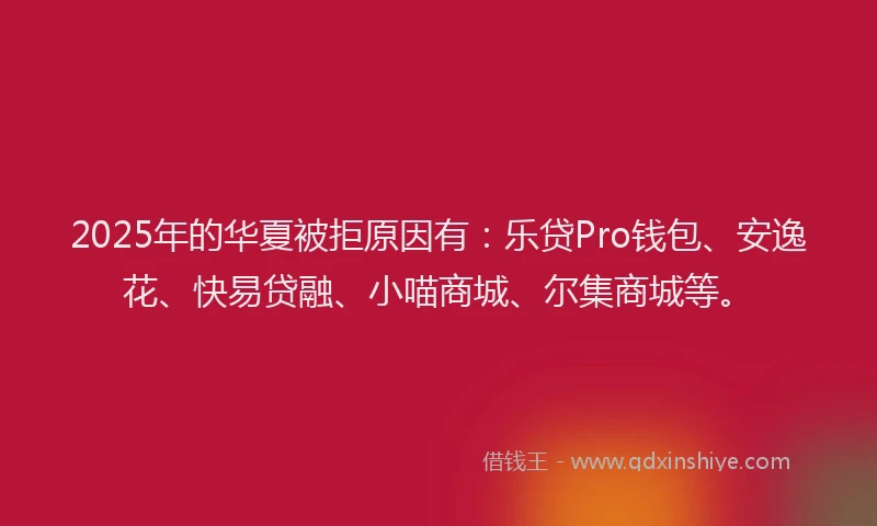 2025年的华夏被拒原因有：乐贷Pro钱包、安逸花、快易贷融、小喵商城、尔集商城等。