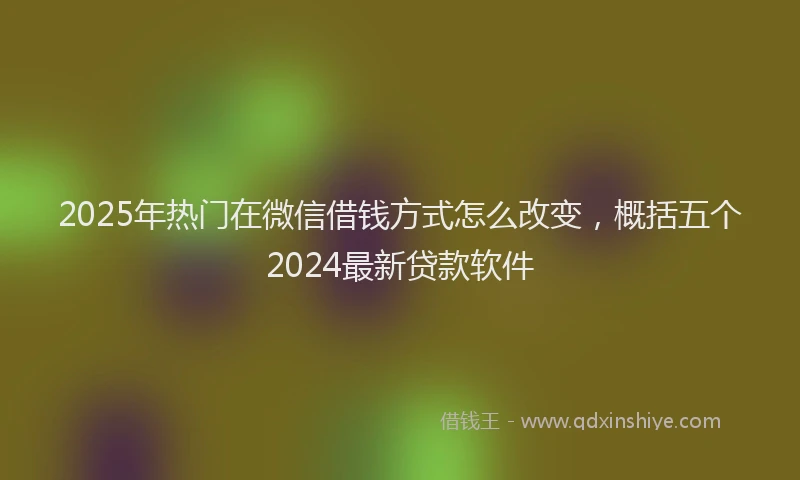 2025年热门在微信借钱方式怎么改变，概括五个2024最新贷款软件