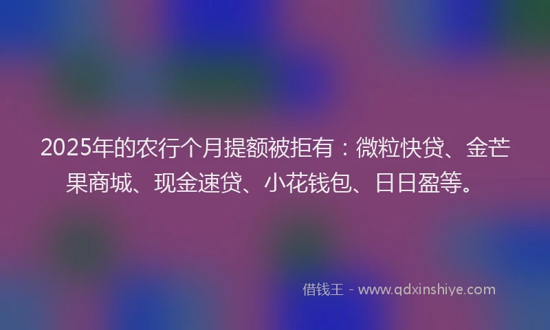 2025年的农行个月提额被拒有：微粒快贷、金芒果商城、现金速贷、小花钱包、日日盈等。