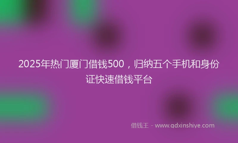 2025年热门厦门借钱500，归纳五个手机和身份证快速借钱平台