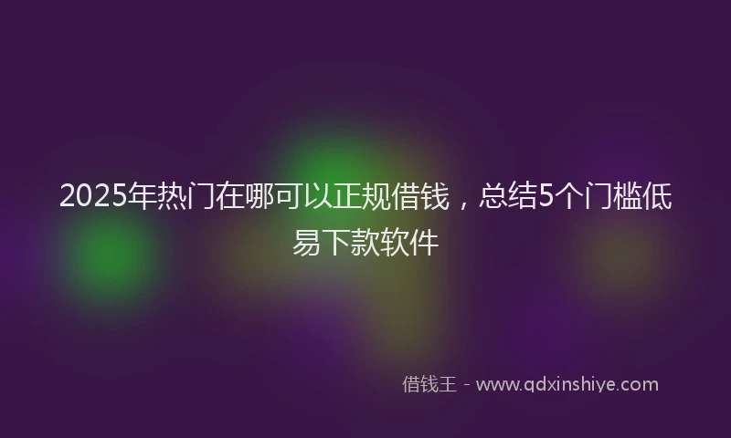 2025年热门在哪可以正规借钱，总结5个门槛低易下款软件