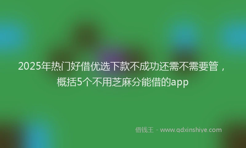 2025年热门好借优选下款不成功还需不需要管，概括5个不用芝麻分能借的app