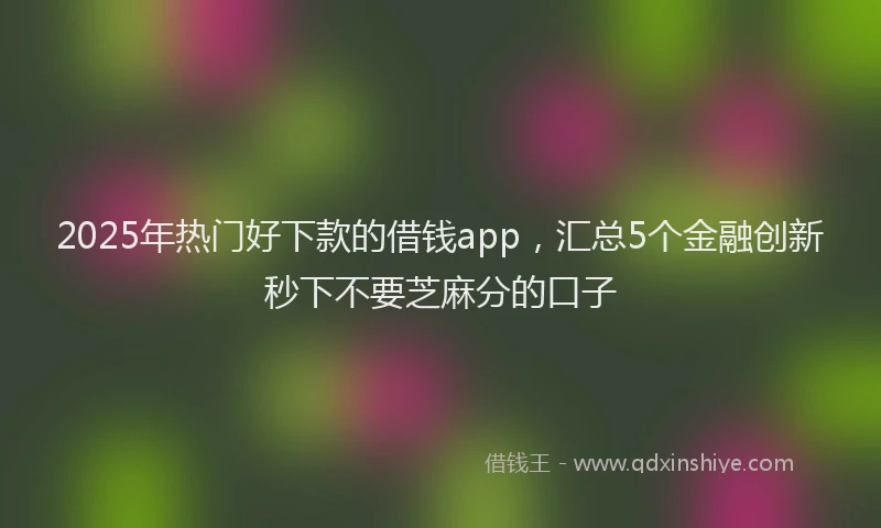 2025年热门好下款的借钱app，汇总5个金融创新秒下不要芝麻分的口子