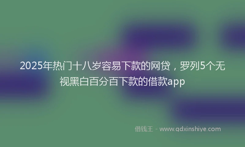 2025年热门十八岁容易下款的网贷，罗列5个无视黑白百分百下款的借款app