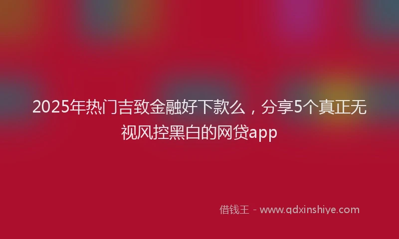 2025年热门吉致金融好下款么，分享5个真正无视风控黑白的网贷app