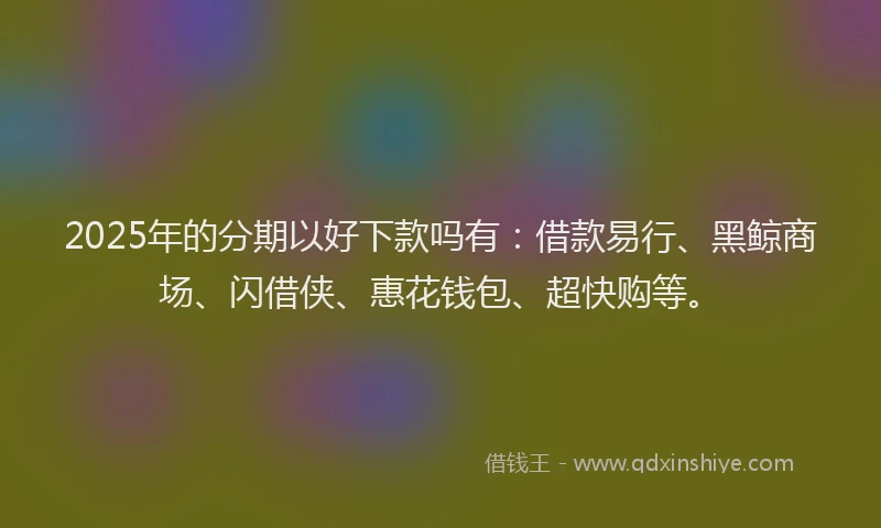 2025年的分期以好下款吗有：借款易行、黑鲸商场、闪借侠、惠花钱包、超快购等。