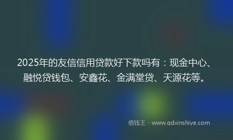 2025年的友信信用贷款好下款吗有：现金中心、融悦贷钱包、安鑫花、金满堂贷、天源花等。