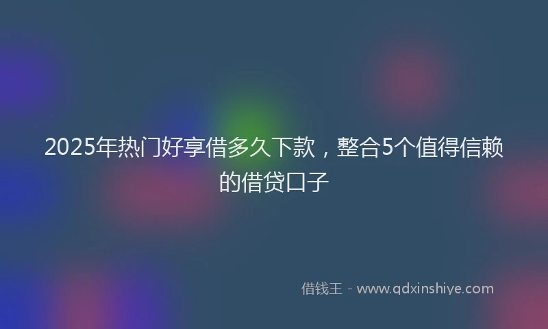 2025年热门好享借多久下款，整合5个值得信赖的借贷口子